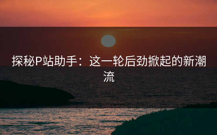 探秘P站助手：这一轮后劲掀起的新潮流