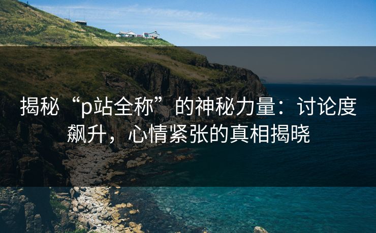 揭秘“p站全称”的神秘力量：讨论度飙升，心情紧张的真相揭晓