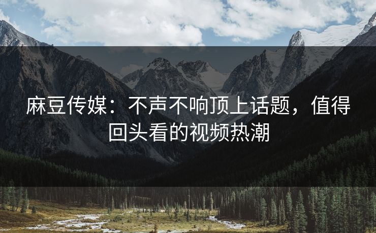 麻豆传媒：不声不响顶上话题，值得回头看的视频热潮