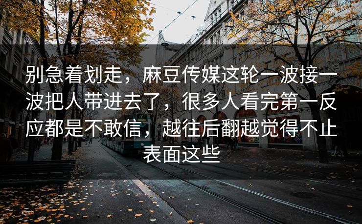 别急着划走，麻豆传媒这轮一波接一波把人带进去了，很多人看完第一反应都是不敢信，越往后翻越觉得不止表面这些