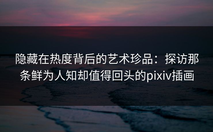 隐藏在热度背后的艺术珍品:探访那条鲜为人知却值得回头的pixiv插画 隐藏在热度背后的艺术珍品:探访那条鲜为人知却值得回头的pixiv插画