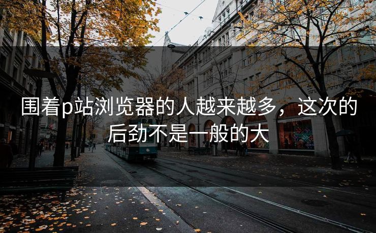 围着p站浏览器的人越来越多,这次的后劲不是一般的大 围着p站浏览器的人越来越多,这次的后劲不是一般的大