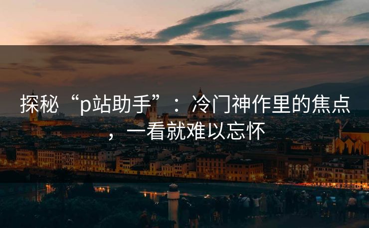 探秘“p站助手”：冷门神作里的焦点，一看就难以忘怀