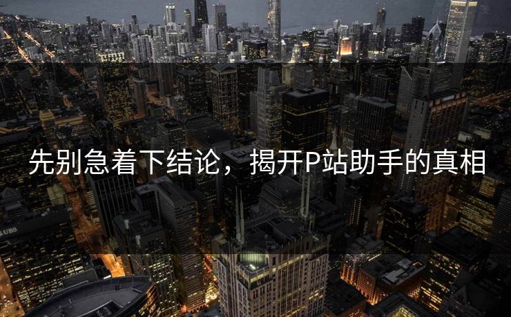 先别急着下结论，揭开P站助手的真相