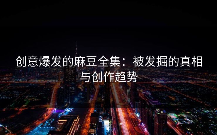 创意爆发的麻豆全集：被发掘的真相与创作趋势