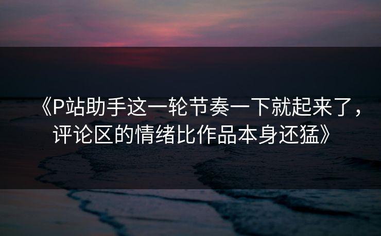 《P站助手这一轮节奏一下就起来了，评论区的情绪比作品本身还猛》