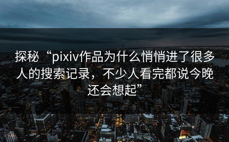 探秘“pixiv作品为什么悄悄进了很多人的搜索记录，不少人看完都说今晚还会想起”