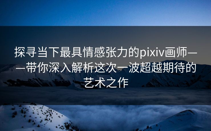 探寻当下最具情感张力的pixiv画师——带你深入解析这次一波超越期待的艺术之作