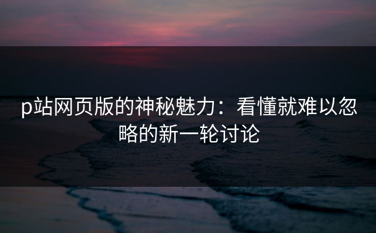 p站网页版的神秘魅力：看懂就难以忽略的新一轮讨论