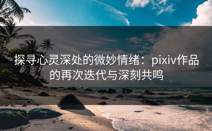 探寻心灵深处的微妙情绪：pixiv作品的再次迭代与深刻共鸣