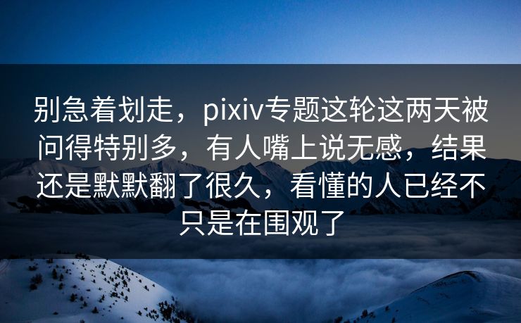 别急着划走，pixiv专题这轮这两天被问得特别多，有人嘴上说无感，结果还是默默翻了很久，看懂的人已经不只是在围观了