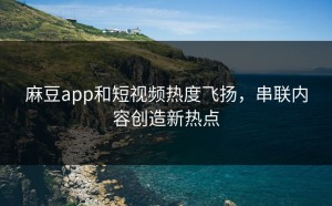 麻豆app和短视频热度飞扬，串联内容创造新热点