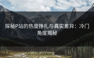 探秘P站的热度挣扎与真实差异：冷门角度揭秘