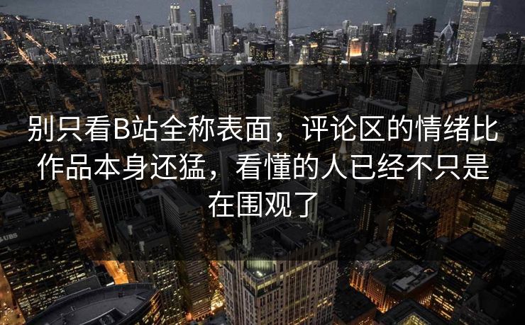 别只看B站全称表面，评论区的情绪比作品本身还猛，看懂的人已经不只是在围观了