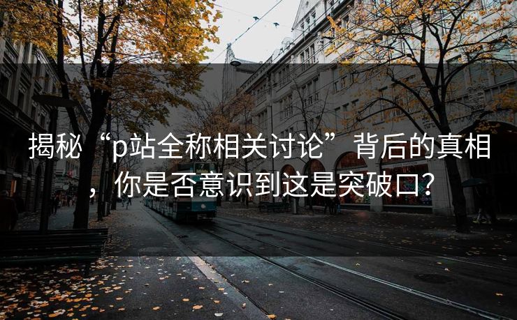揭秘“p站全称相关讨论”背后的真相,你是否意识到这是突破口? 揭秘“p站全称相关讨论”背后的真相,你是否意识到这是突破口?