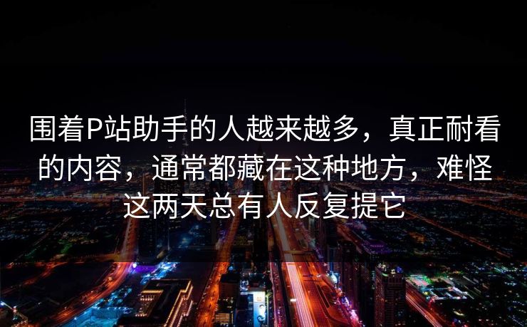 围着P站助手的人越来越多,真正耐看的内容,通常都藏在这种地方,难怪这两天总有人反复提它 围着P站助手的人越来越多,真正耐看的内容,通常都藏在这种地方,难怪这两天总有人反复提它