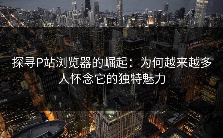 探寻P站浏览器的崛起:为何越来越多人怀念它的独特魅力 探寻P站浏览器的崛起:为何越来越多人怀念它的独特魅力