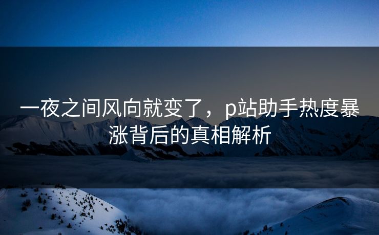 一夜之间风向就变了，p站助手热度暴涨背后的真相解析